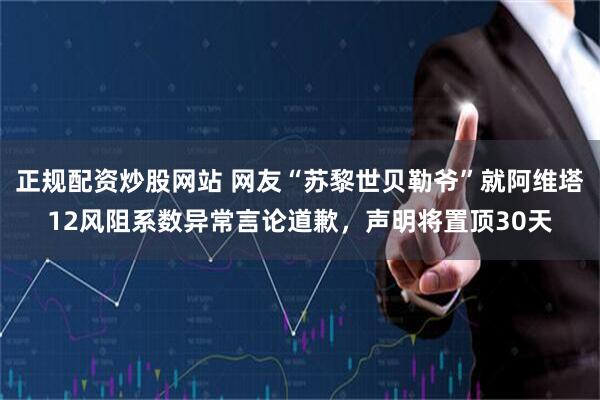 正规配资炒股网站 网友“苏黎世贝勒爷”就阿维塔12风阻系数异常言论道歉，声明将置顶30天
