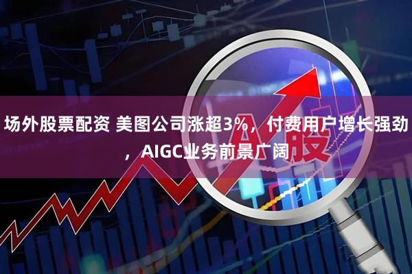 场外股票配资 美图公司涨超3%，付费用户增长强劲，AIGC业务前景广阔