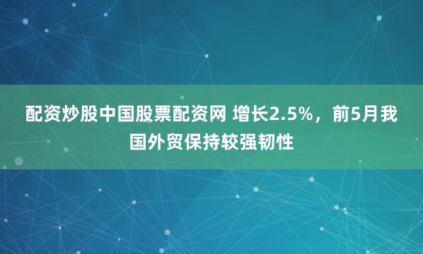 配资炒股中国股票配资网 增长2.5%，前5月我国外贸保持较强韧性
