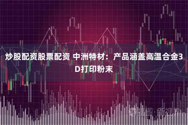 炒股配资股票配资 中洲特材：产品涵盖高温合金3D打印粉末