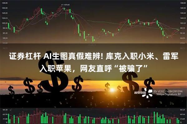 证券杠杆 AI生图真假难辨! 库克入职小米、雷军入职苹果，网友直呼“被骗了”