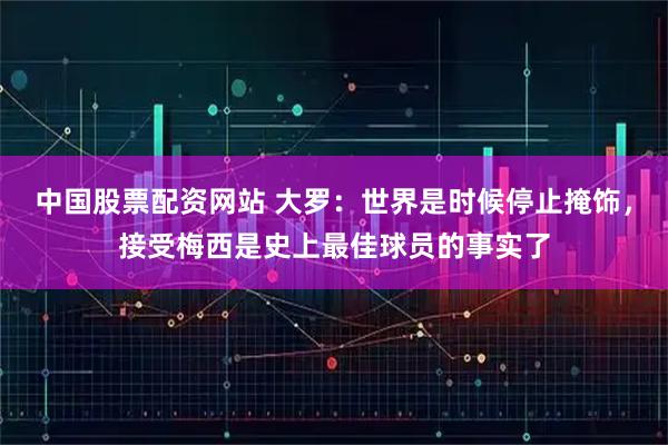 中国股票配资网站 大罗：世界是时候停止掩饰，接受梅西是史上最佳球员的事实了