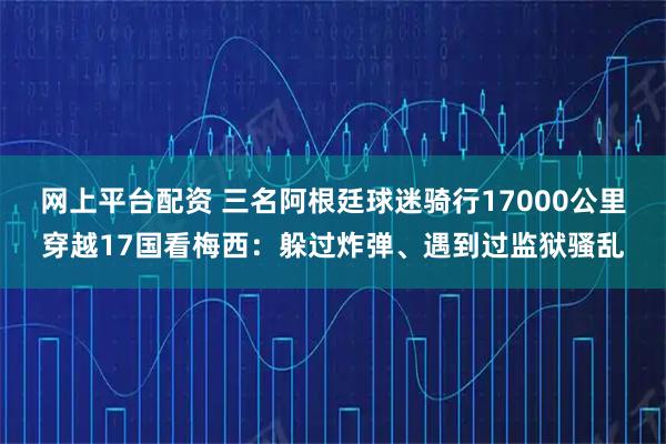 网上平台配资 三名阿根廷球迷骑行17000公里穿越17国看梅西：躲过炸弹、遇到过监狱骚乱