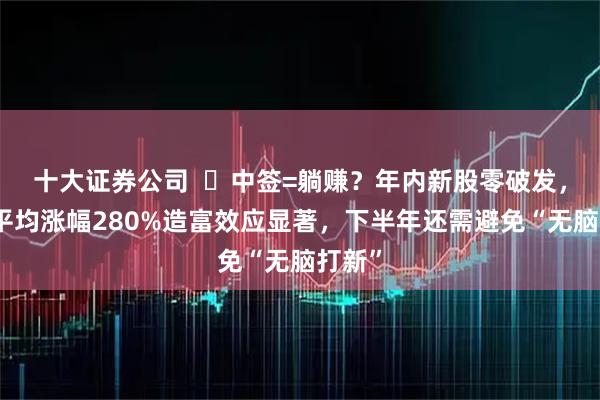 十大证券公司  ‌中签=躺赚？年内新股零破发，首日平均涨幅280%造富效应显著，下半年还需避免“无脑打新”