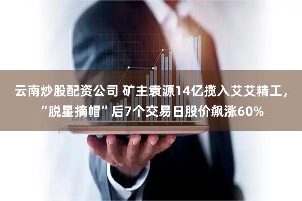 云南炒股配资公司 矿主袁源14亿揽入艾艾精工，“脱星摘帽”后7个交易日股价飙涨60%