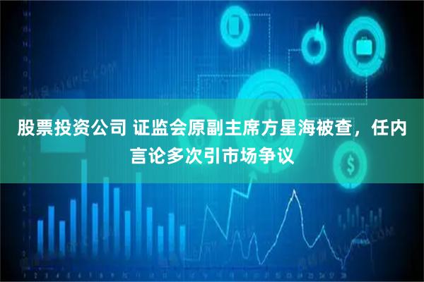 股票投资公司 证监会原副主席方星海被查，任内言论多次引市场争议