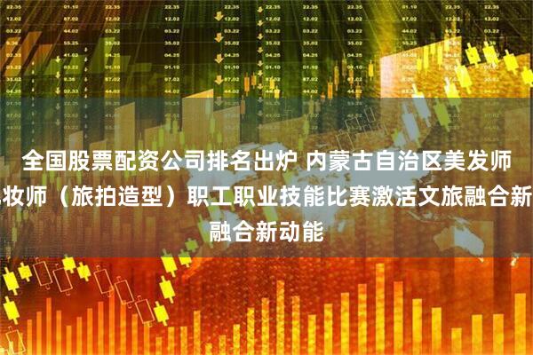 全国股票配资公司排名出炉 内蒙古自治区美发师、化妆师（旅拍造型）职工职业技能比赛激活文旅融合新动能